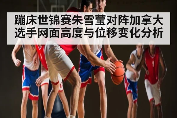 蹦床世锦赛朱雪莹对阵加拿大选手网面高度与位移变化分析